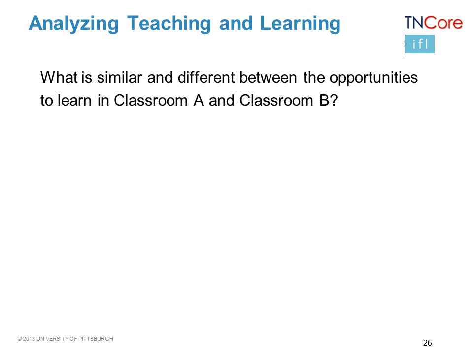 © 2013 UNIVERSITY OF PITTSBURGH Analyzing Teaching and Learning What is similar and different between the opportunities to learn in Classroom A and Classroom B.
