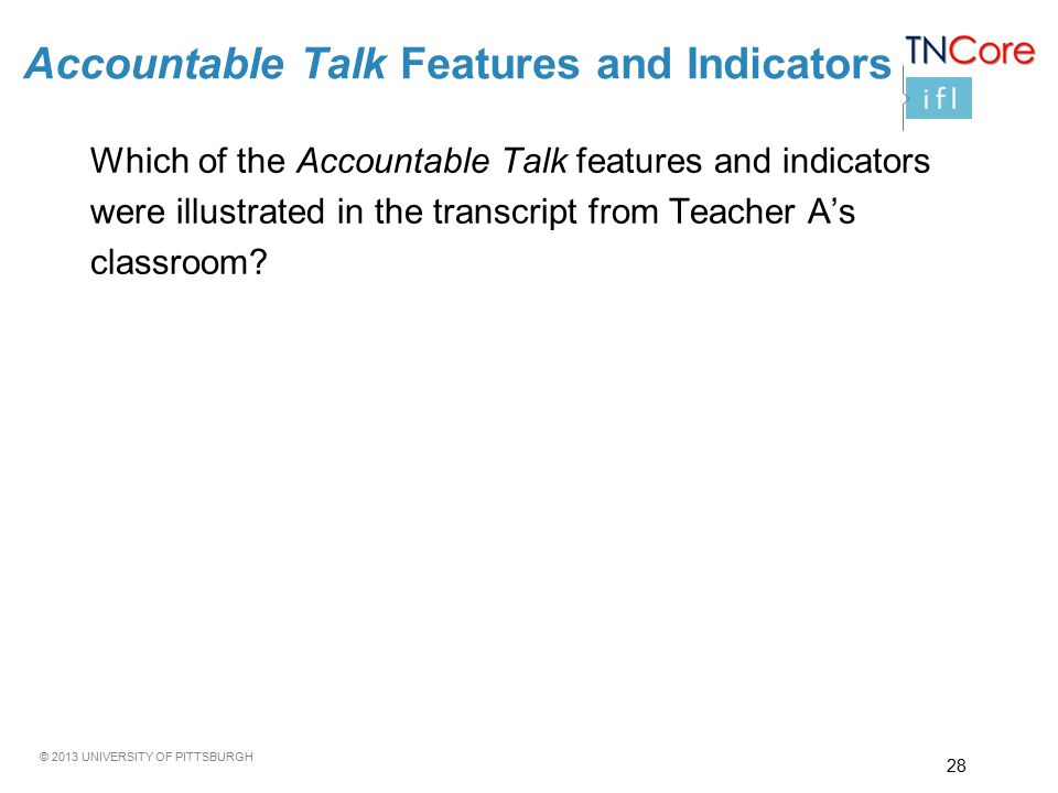 © 2013 UNIVERSITY OF PITTSBURGH Accountable Talk Features and Indicators Which of the Accountable Talk features and indicators were illustrated in the transcript from Teacher A’s classroom.