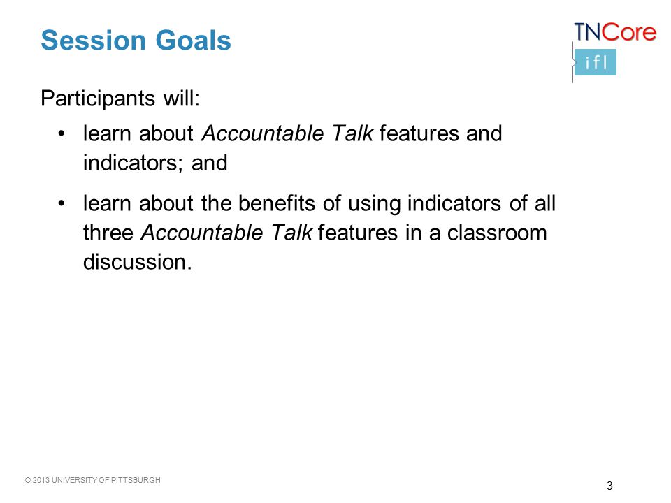 © 2013 UNIVERSITY OF PITTSBURGH Session Goals learn about Accountable Talk features and indicators; and learn about the benefits of using indicators of all three Accountable Talk features in a classroom discussion.
