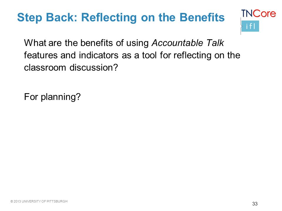 © 2013 UNIVERSITY OF PITTSBURGH Step Back: Reflecting on the Benefits What are the benefits of using Accountable Talk features and indicators as a tool for reflecting on the classroom discussion.