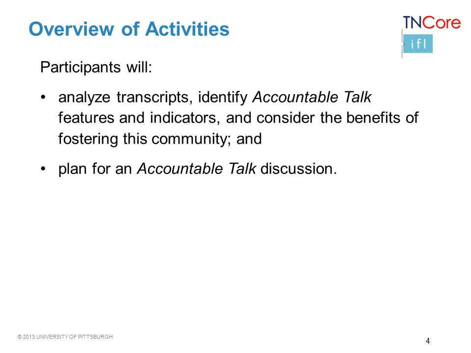 © 2013 UNIVERSITY OF PITTSBURGH Overview of Activities Participants will: analyze transcripts, identify Accountable Talk features and indicators, and consider the benefits of fostering this community; and plan for an Accountable Talk discussion.