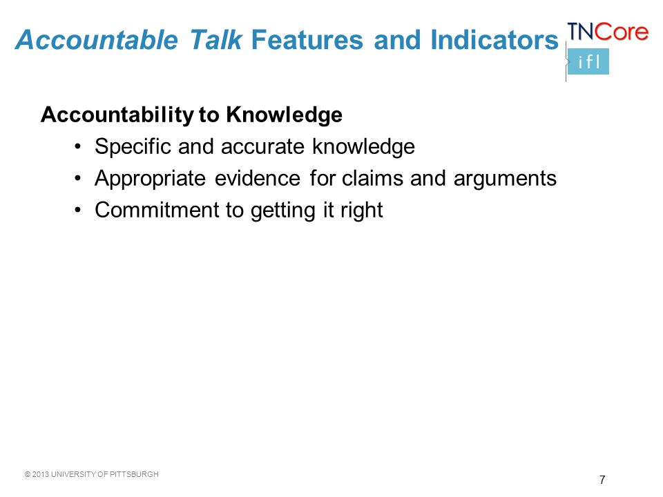© 2013 UNIVERSITY OF PITTSBURGH Accountability to Knowledge Specific and accurate knowledge Appropriate evidence for claims and arguments Commitment to getting it right Accountable Talk Features and Indicators 7
