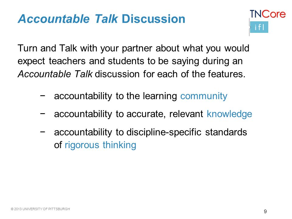 © 2013 UNIVERSITY OF PITTSBURGH Accountable Talk Discussion Turn and Talk with your partner about what you would expect teachers and students to be saying during an Accountable Talk discussion for each of the features.
