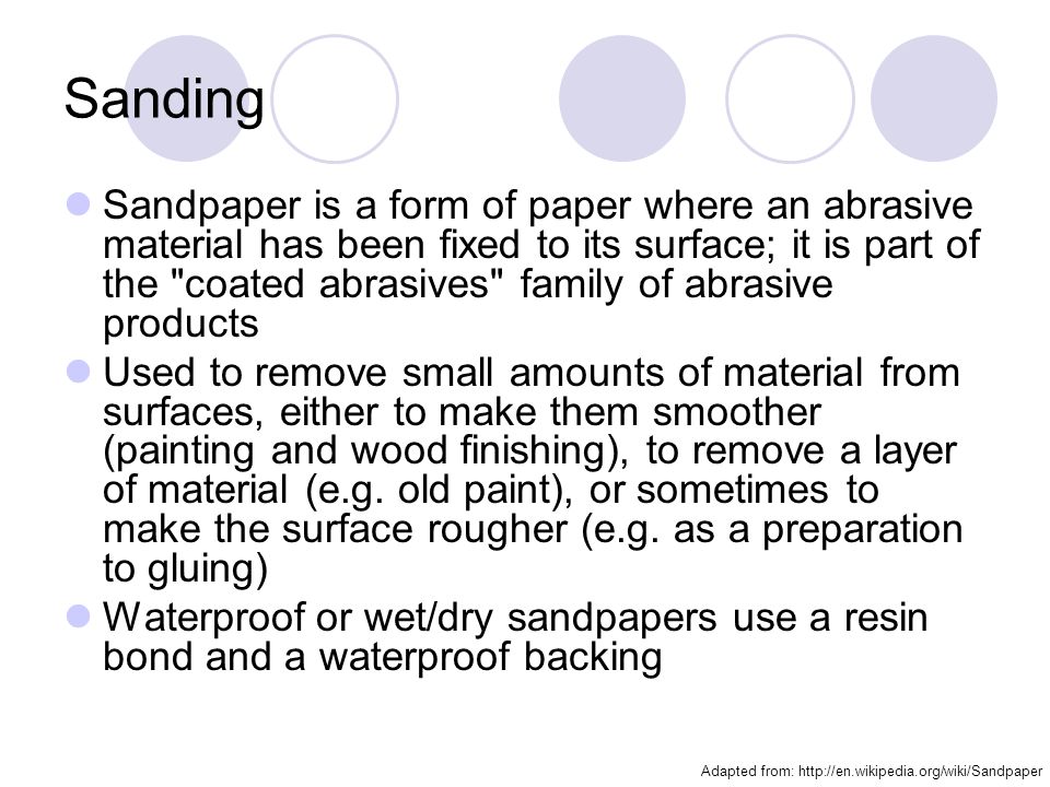 Sanding Sandpaper is a form of paper where an abrasive material has been fixed to its surface; it is part of the coated abrasives family of abrasive products Used to remove small amounts of material from surfaces, either to make them smoother (painting and wood finishing), to remove a layer of material (e.g.