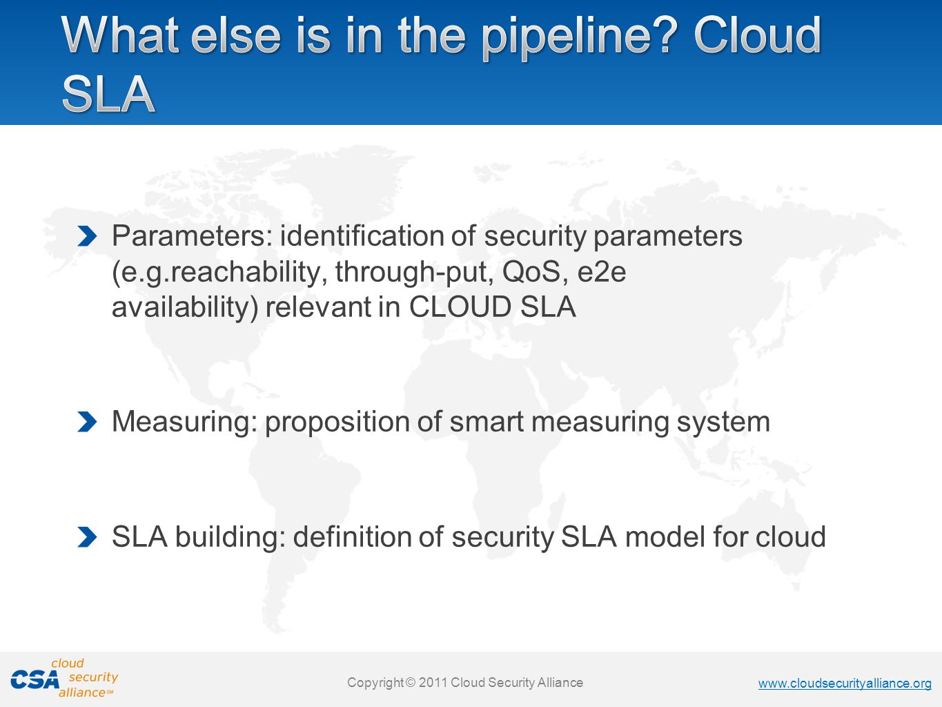 Copyright © 2011 Cloud Security Alliance   Copyright © 2011 Cloud Security Alliance   Copyright © 2011 Cloud Security Alliance   Copyright © 2011 Cloud Security Alliance Parameters: identification of security parameters (e.g.reachability, through-put, QoS, e2e availability) relevant in CLOUD SLA Measuring: proposition of smart measuring system SLA building: definition of security SLA model for cloud