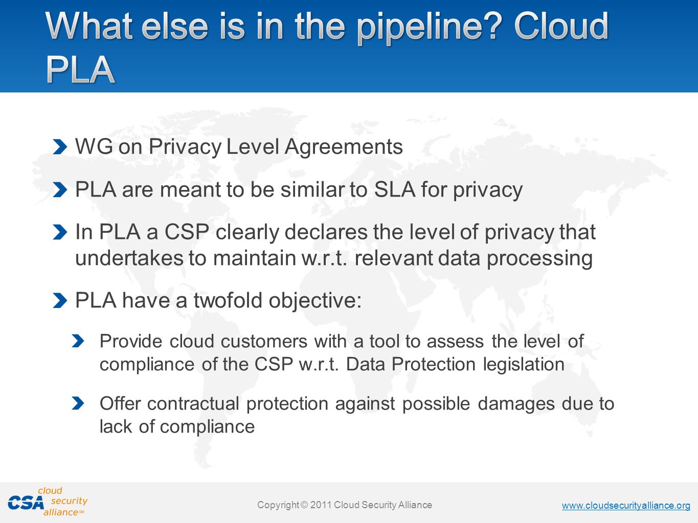 Copyright © 2011 Cloud Security Alliance   Copyright © 2011 Cloud Security Alliance   Copyright © 2011 Cloud Security Alliance   Copyright © 2011 Cloud Security Alliance WG on Privacy Level Agreements PLA are meant to be similar to SLA for privacy In PLA a CSP clearly declares the level of privacy that undertakes to maintain w.r.t.