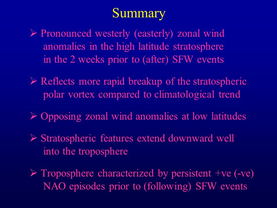 Summary  Pronounced westerly (easterly) zonal wind anomalies in the high latitude stratosphere in the 2 weeks prior to (after) SFW events  Reflects more rapid breakup of the stratospheric polar vortex compared to climatological trend  Opposing zonal wind anomalies at low latitudes  Stratospheric features extend downward well into the troposphere  Troposphere characterized by persistent +ve (-ve) NAO episodes prior to (following) SFW events