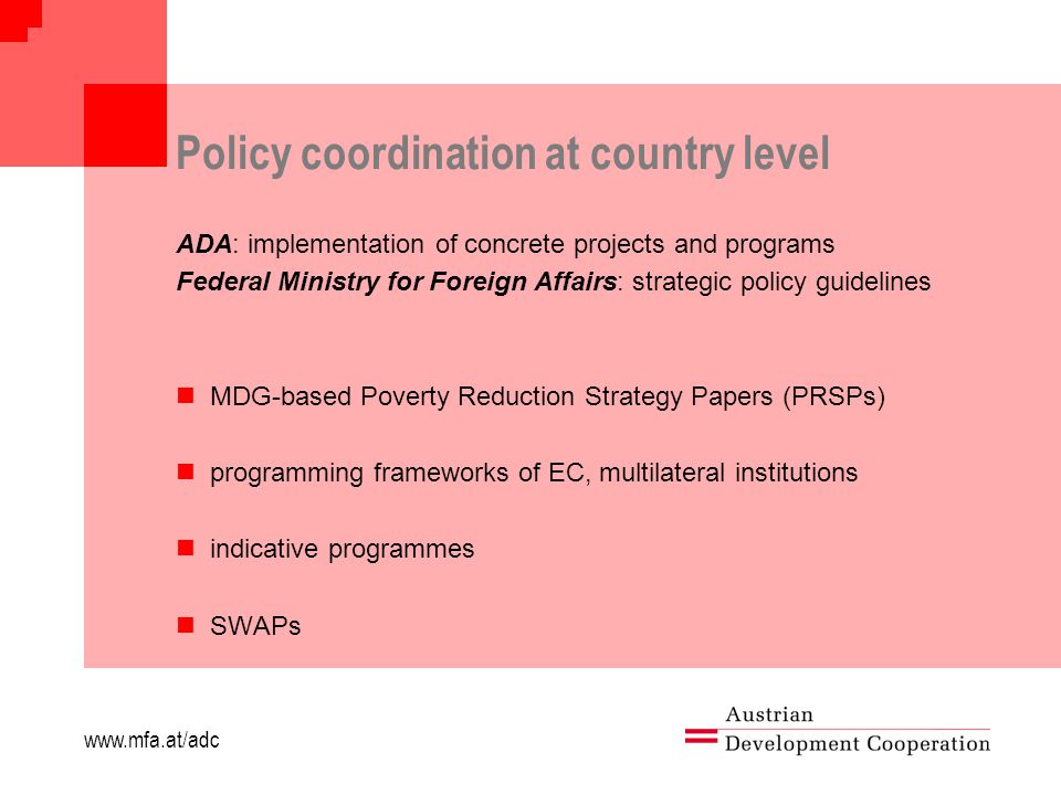 Policy coordination at country level ADA: implementation of concrete projects and programs Federal Ministry for Foreign Affairs: strategic policy guidelines MDG-based Poverty Reduction Strategy Papers (PRSPs) programming frameworks of EC, multilateral institutions indicative programmes SWAPs