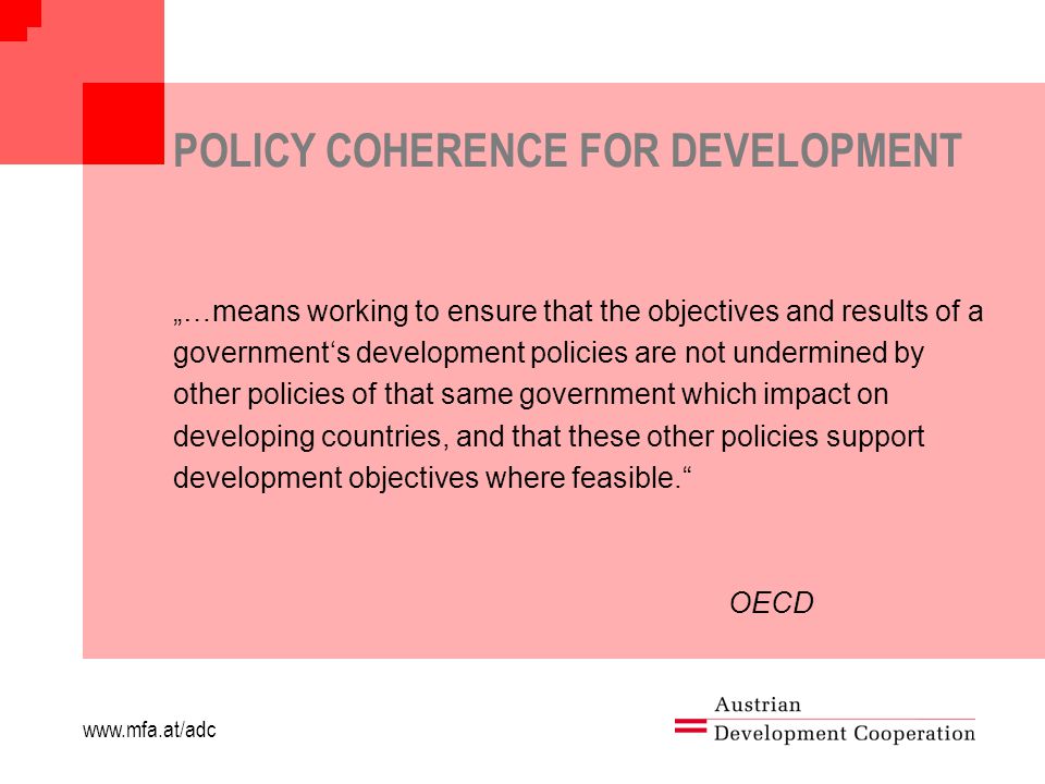 POLICY COHERENCE FOR DEVELOPMENT „…means working to ensure that the objectives and results of a government‘s development policies are not undermined by other policies of that same government which impact on developing countries, and that these other policies support development objectives where feasible. OECD