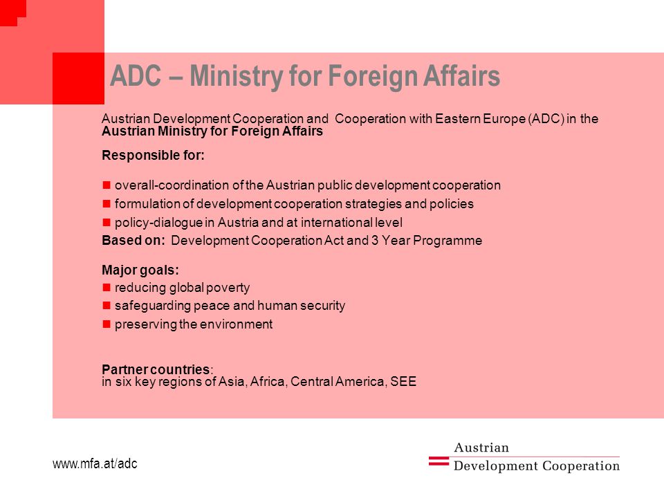 ADC – Ministry for Foreign Affairs Austrian Development Cooperation and Cooperation with Eastern Europe (ADC) in the Austrian Ministry for Foreign Affairs Responsible for: overall-coordination of the Austrian public development cooperation formulation of development cooperation strategies and policies policy-dialogue in Austria and at international level Based on: Development Cooperation Act and 3 Year Programme Major goals: reducing global poverty safeguarding peace and human security preserving the environment Partner countries: in six key regions of Asia, Africa, Central America, SEE