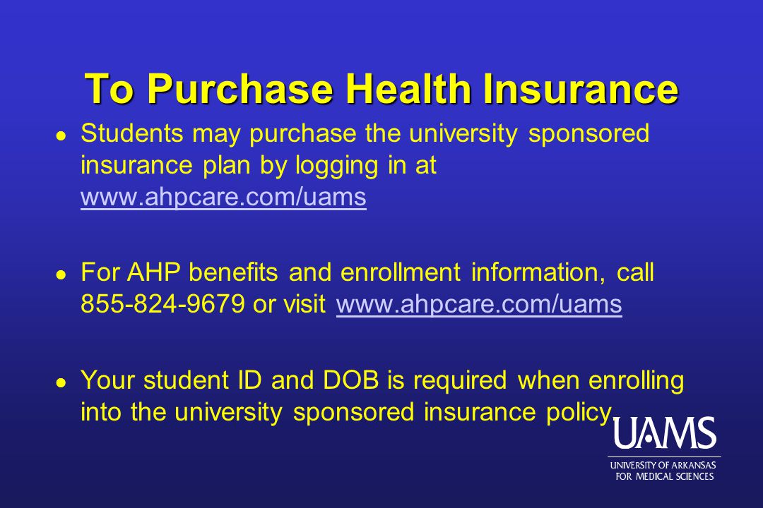 To Purchase Health Insurance l Students may purchase the university sponsored insurance plan by logging in at     l For AHP benefits and enrollment information, call or visit   l Your student ID and DOB is required when enrolling into the university sponsored insurance policy.