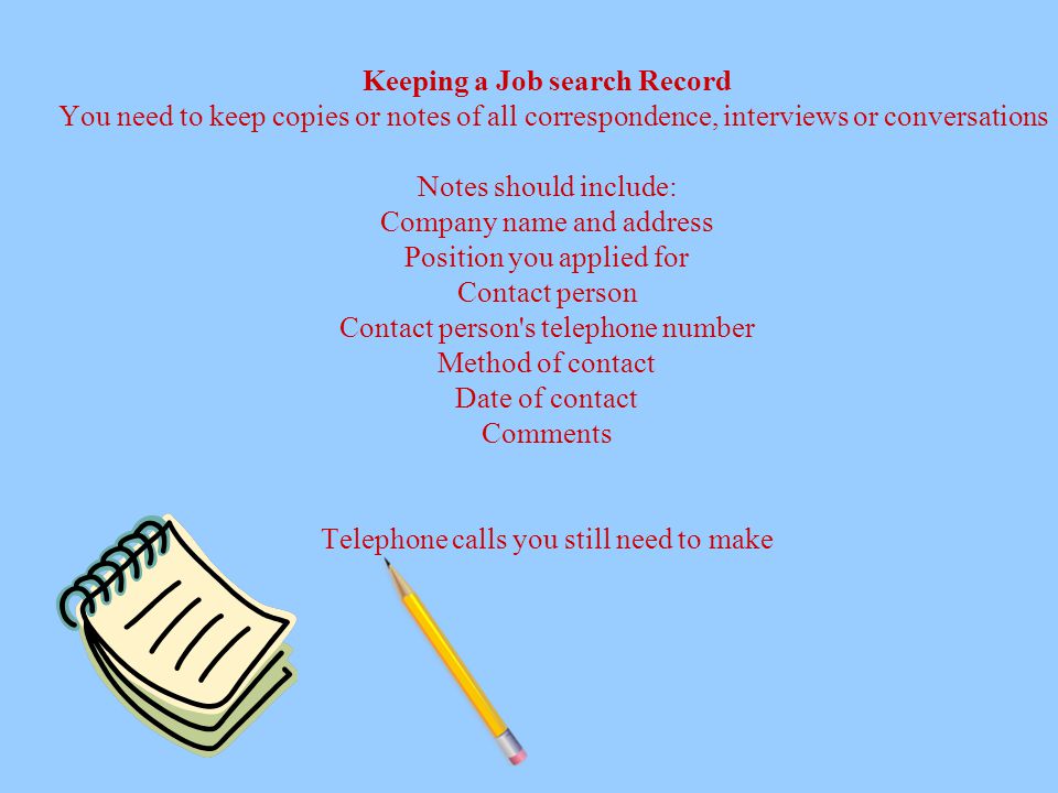 Keeping a Job search Record You need to keep copies or notes of all correspondence, interviews or conversations Notes should include: Company name and address Position you applied for Contact person Contact person s telephone number Method of contact Date of contact Comments Telephone calls you still need to make