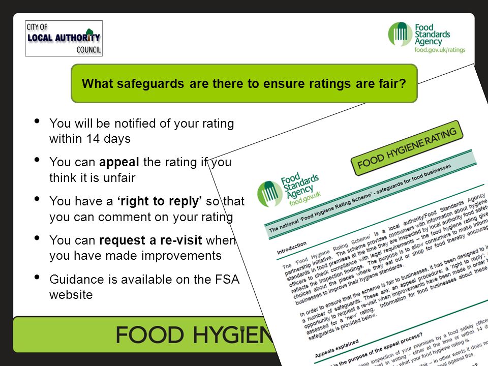 You will be notified of your rating within 14 days You can appeal the rating if you think it is unfair You have a ‘right to reply’ so that you can comment on your rating You can request a re-visit when you have made improvements Guidance is available on the FSA website What safeguards are there to ensure ratings are fair