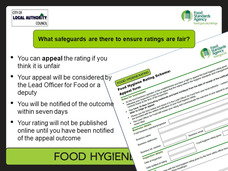 You can appeal the rating if you think it is unfair Your appeal will be considered by the Lead Officer for Food or a deputy You will be notified of the outcome within seven days Your rating will not be published online until you have been notified of the appeal outcome What safeguards are there to ensure ratings are fair