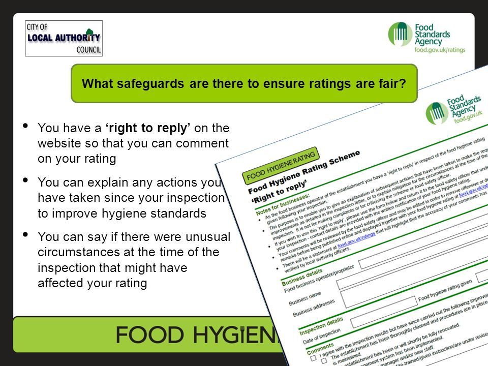 You have a ‘right to reply’ on the website so that you can comment on your rating You can explain any actions you have taken since your inspection to improve hygiene standards You can say if there were unusual circumstances at the time of the inspection that might have affected your rating What safeguards are there to ensure ratings are fair