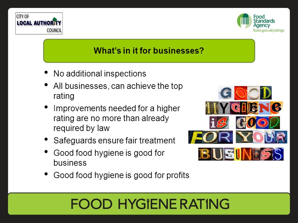 No additional inspections All businesses, can achieve the top rating Improvements needed for a higher rating are no more than already required by law Safeguards ensure fair treatment Good food hygiene is good for business Good food hygiene is good for profits What’s in it for businesses