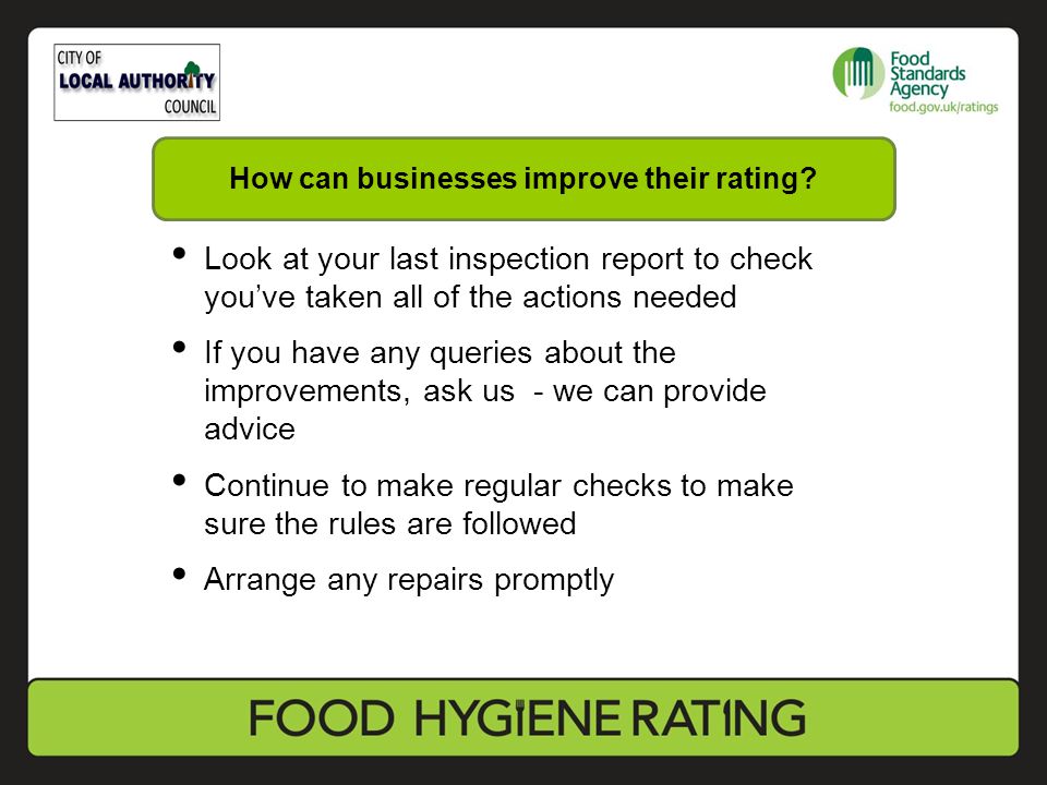 Look at your last inspection report to check you’ve taken all of the actions needed If you have any queries about the improvements, ask us - we can provide advice Continue to make regular checks to make sure the rules are followed Arrange any repairs promptly How can businesses improve their rating