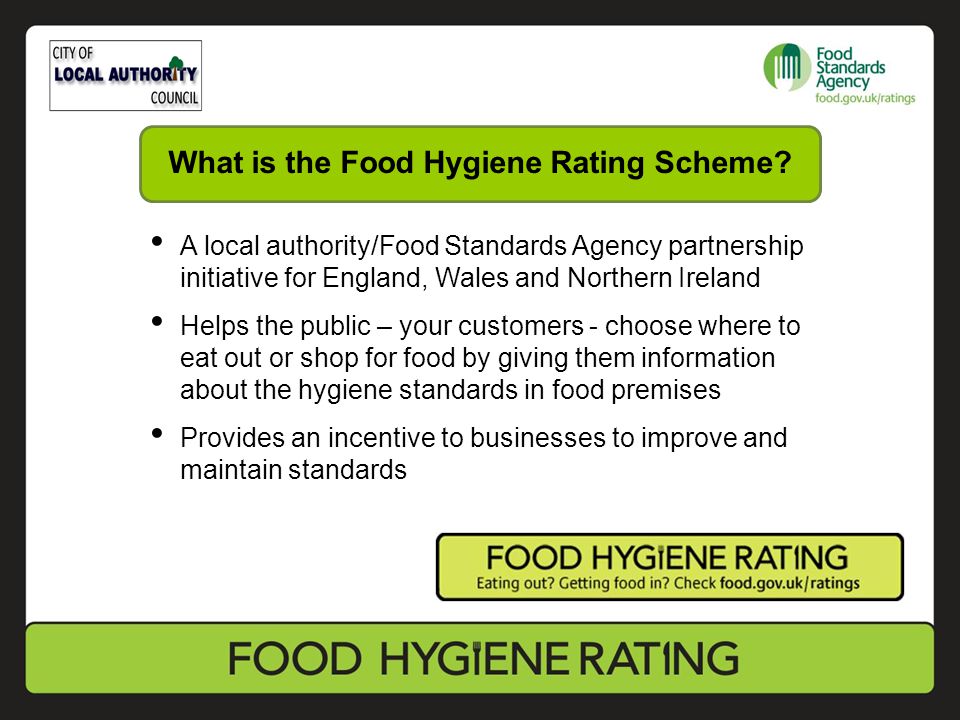 A local authority/Food Standards Agency partnership initiative for England, Wales and Northern Ireland Helps the public – your customers - choose where to eat out or shop for food by giving them information about the hygiene standards in food premises Provides an incentive to businesses to improve and maintain standards What is the Food Hygiene Rating Scheme