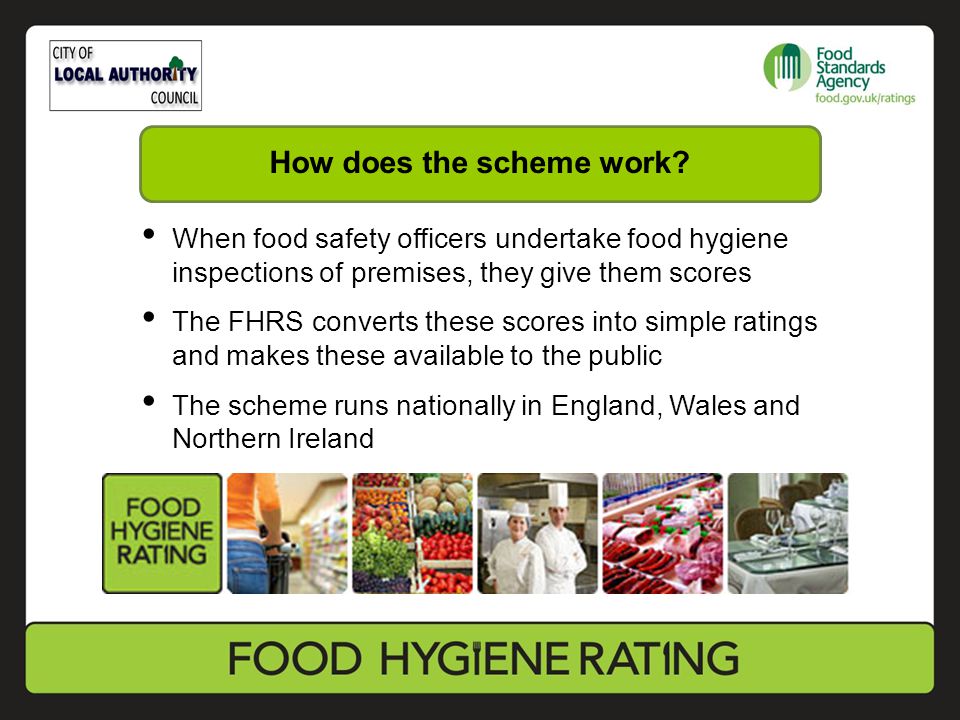 When food safety officers undertake food hygiene inspections of premises, they give them scores The FHRS converts these scores into simple ratings and makes these available to the public The scheme runs nationally in England, Wales and Northern Ireland How does the scheme work