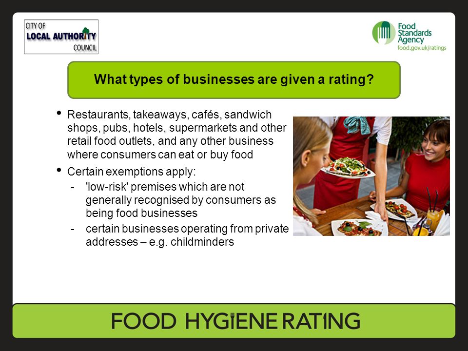 Restaurants, takeaways, cafés, sandwich shops, pubs, hotels, supermarkets and other retail food outlets, and any other business where consumers can eat or buy food Certain exemptions apply: - low-risk premises which are not generally recognised by consumers as being food businesses -certain businesses operating from private addresses – e.g.