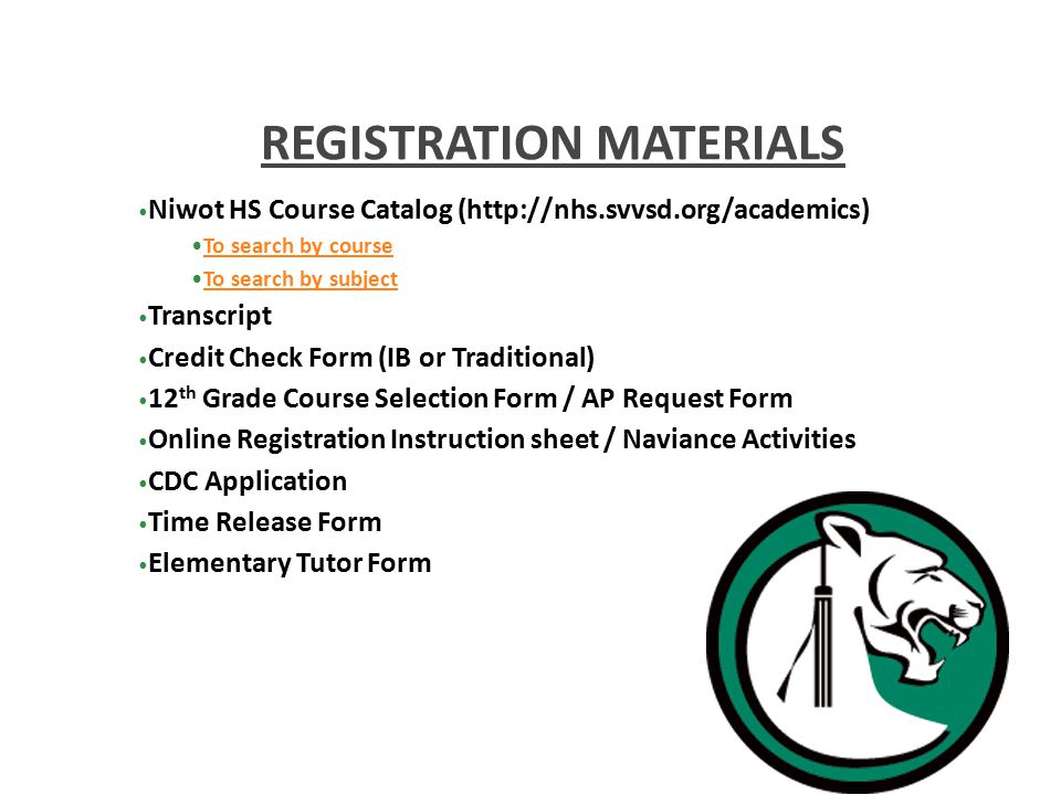 Niwot HS Course Catalog (  To search by course To search by subject Transcript Credit Check Form (IB or Traditional) 12 th Grade Course Selection Form / AP Request Form Online Registration Instruction sheet / Naviance Activities CDC Application Time Release Form Elementary Tutor Form REGISTRATION MATERIALS