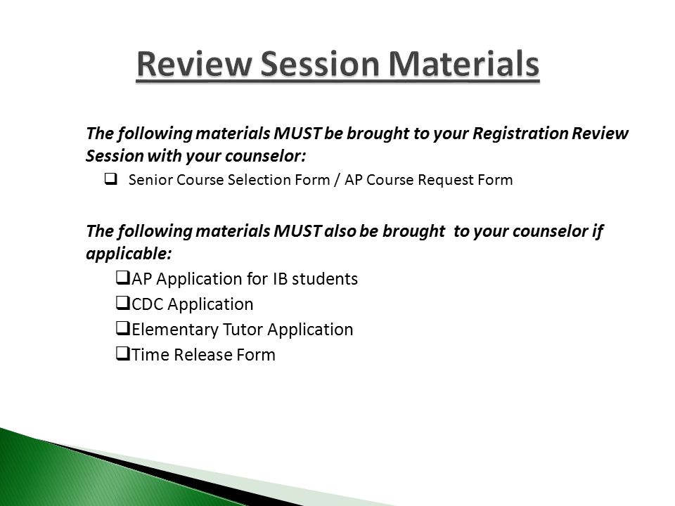 The following materials MUST be brought to your Registration Review Session with your counselor:  Senior Course Selection Form / AP Course Request Form The following materials MUST also be brought to your counselor if applicable:  AP Application for IB students  CDC Application  Elementary Tutor Application  Time Release Form