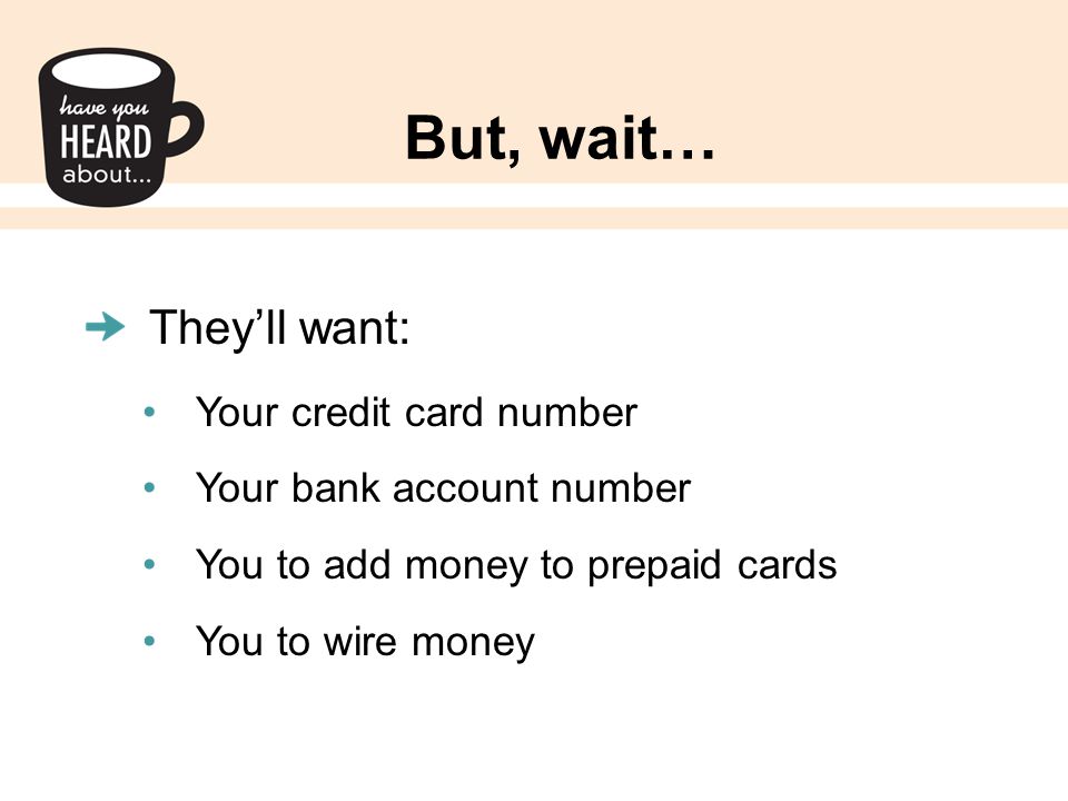 But, wait… They’ll want: Your credit card number Your bank account number You to add money to prepaid cards You to wire money