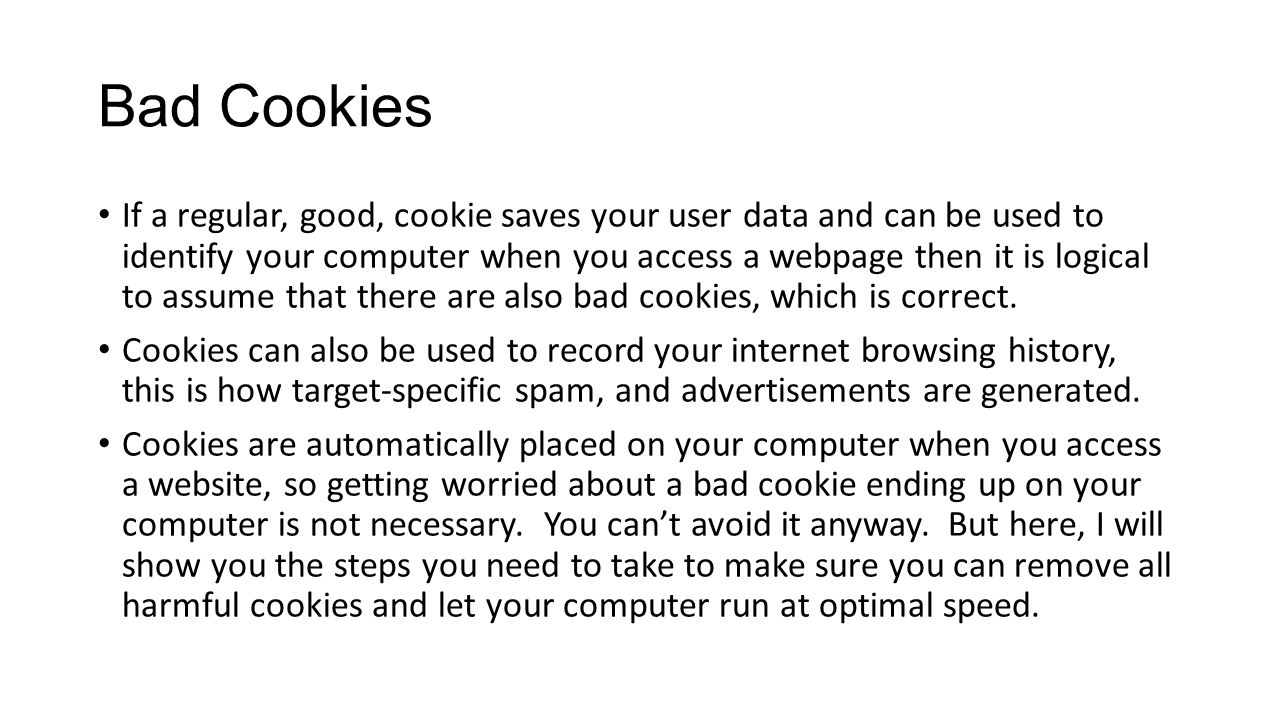 Bad Cookies If a regular, good, cookie saves your user data and can be used to identify your computer when you access a webpage then it is logical to assume that there are also bad cookies, which is correct.