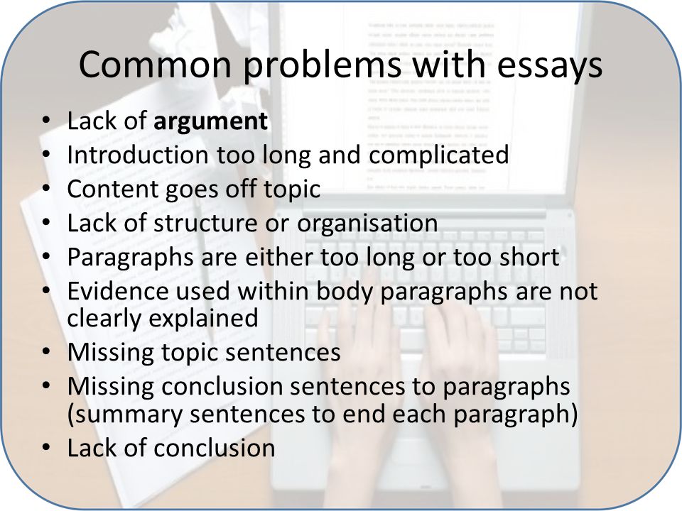 Common problems with essays Lack of argument Introduction too long and complicated Content goes off topic Lack of structure or organisation Paragraphs are either too long or too short Evidence used within body paragraphs are not clearly explained Missing topic sentences Missing conclusion sentences to paragraphs (summary sentences to end each paragraph) Lack of conclusion