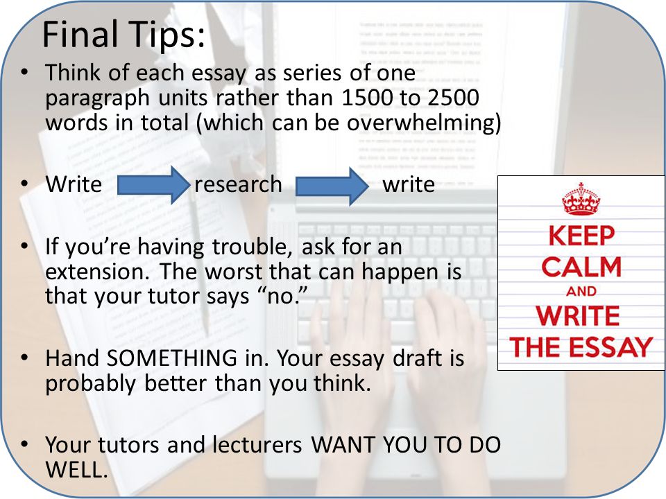 Final Tips: Think of each essay as series of one paragraph units rather than 1500 to 2500 words in total (which can be overwhelming) Write research write If you’re having trouble, ask for an extension.
