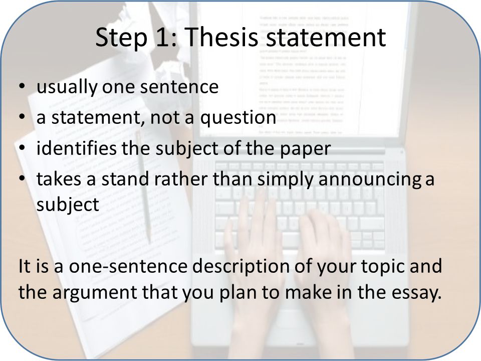 Step 1: Thesis statement usually one sentence a statement, not a question identifies the subject of the paper takes a stand rather than simply announcing a subject It is a one-sentence description of your topic and the argument that you plan to make in the essay.
