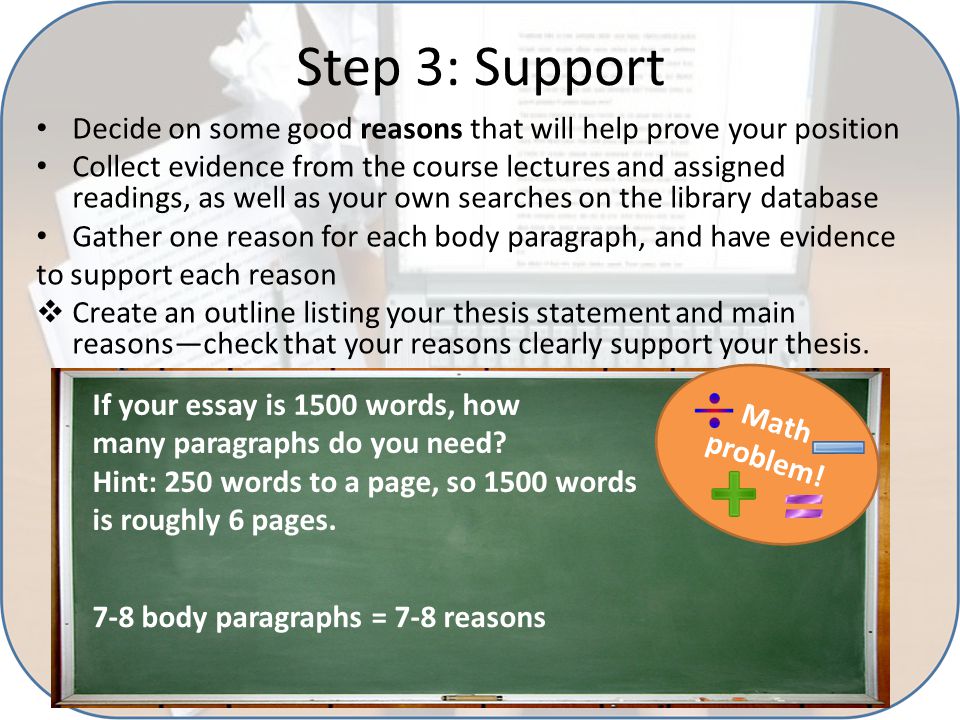 Step 3: Support Decide on some good reasons that will help prove your position Collect evidence from the course lectures and assigned readings, as well as your own searches on the library database Gather one reason for each body paragraph, and have evidence to support each reason  Create an outline listing your thesis statement and main reasons—check that your reasons clearly support your thesis.