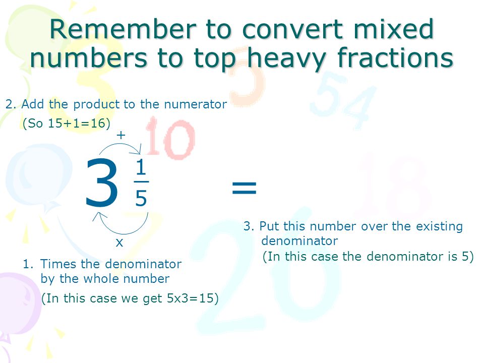 (In this case the denominator is 5) Remember to convert mixed numbers to top heavy fractions x 1.Times the denominator by the whole number 2.