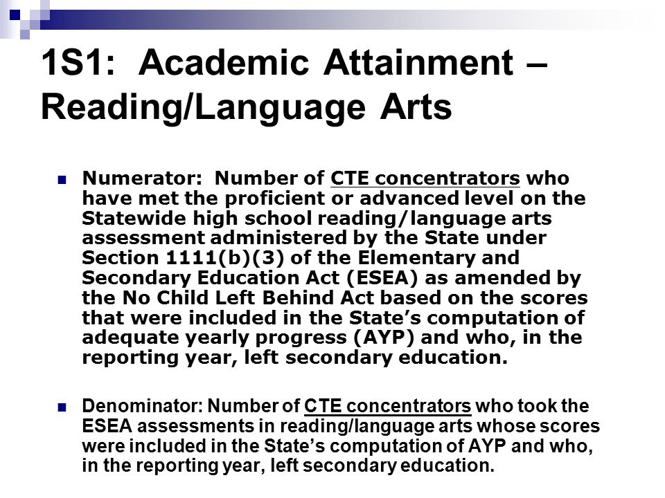 1S1: Academic Attainment – Reading/Language Arts Numerator: Number of CTE concentrators who have met the proficient or advanced level on the Statewide high school reading/language arts assessment administered by the State under Section 1111(b)(3) of the Elementary and Secondary Education Act (ESEA) as amended by the No Child Left Behind Act based on the scores that were included in the State’s computation of adequate yearly progress (AYP) and who, in the reporting year, left secondary education.