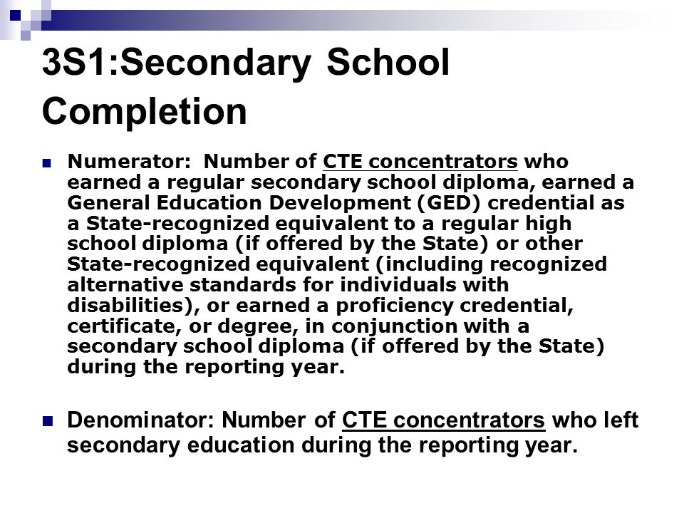 3S1:Secondary School Completion Numerator: Number of CTE concentrators who earned a regular secondary school diploma, earned a General Education Development (GED) credential as a State-recognized equivalent to a regular high school diploma (if offered by the State) or other State-recognized equivalent (including recognized alternative standards for individuals with disabilities), or earned a proficiency credential, certificate, or degree, in conjunction with a secondary school diploma (if offered by the State) during the reporting year.