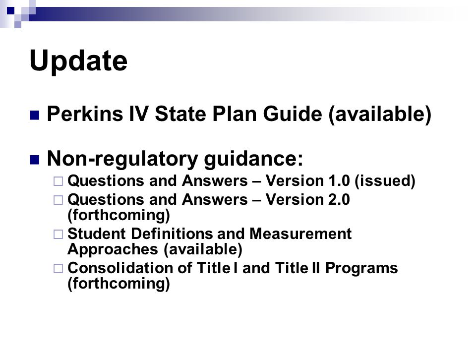 Update Perkins IV State Plan Guide (available) Non-regulatory guidance:  Questions and Answers – Version 1.0 (issued)  Questions and Answers – Version 2.0 (forthcoming)  Student Definitions and Measurement Approaches (available)  Consolidation of Title I and Title II Programs (forthcoming)
