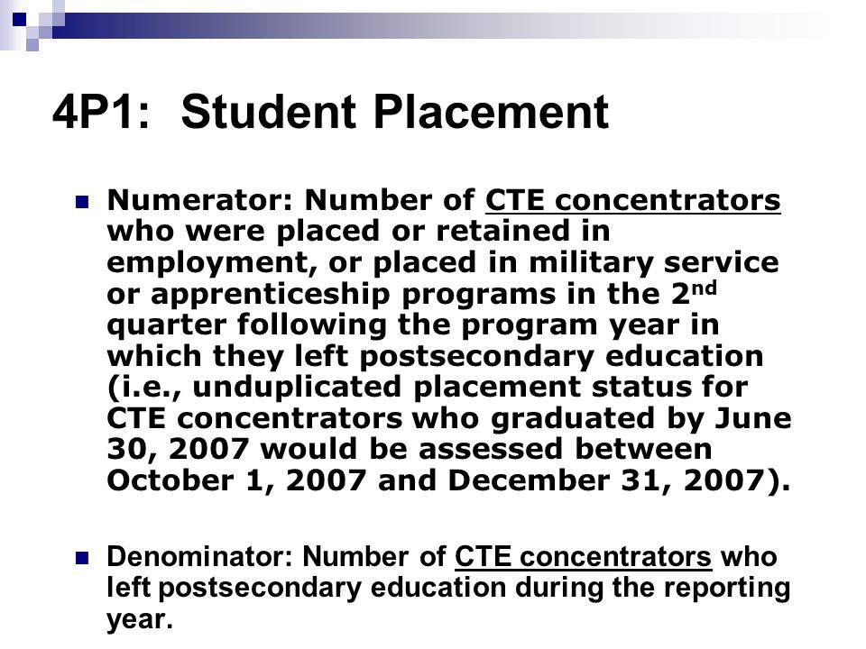 4P1: Student Placement Numerator: Number of CTE concentrators who were placed or retained in employment, or placed in military service or apprenticeship programs in the 2 nd quarter following the program year in which they left postsecondary education (i.e., unduplicated placement status for CTE concentrators who graduated by June 30, 2007 would be assessed between October 1, 2007 and December 31, 2007).
