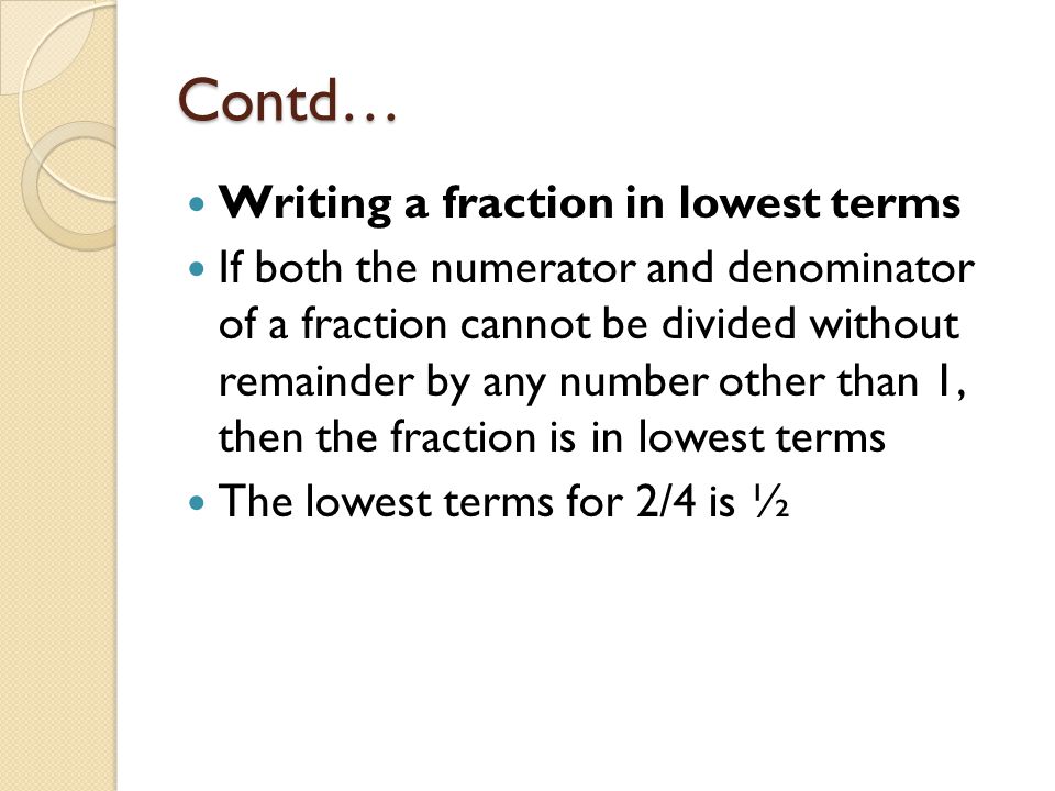 Contd… Writing a fraction in lowest terms If both the numerator and denominator of a fraction cannot be divided without remainder by any number other than 1, then the fraction is in lowest terms The lowest terms for 2/4 is ½