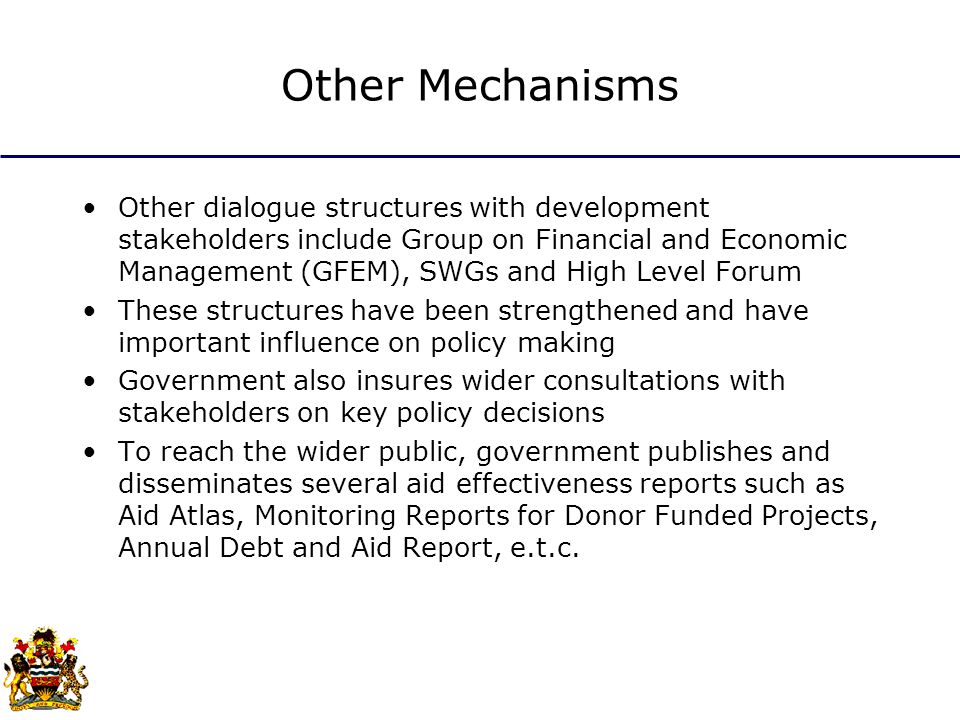 Other Mechanisms Other dialogue structures with development stakeholders include Group on Financial and Economic Management (GFEM), SWGs and High Level Forum These structures have been strengthened and have important influence on policy making Government also insures wider consultations with stakeholders on key policy decisions To reach the wider public, government publishes and disseminates several aid effectiveness reports such as Aid Atlas, Monitoring Reports for Donor Funded Projects, Annual Debt and Aid Report, e.t.c.