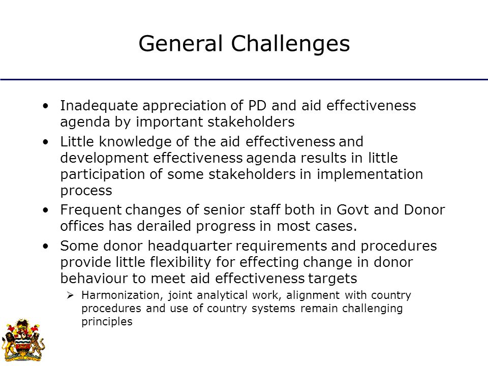General Challenges Inadequate appreciation of PD and aid effectiveness agenda by important stakeholders Little knowledge of the aid effectiveness and development effectiveness agenda results in little participation of some stakeholders in implementation process Frequent changes of senior staff both in Govt and Donor offices has derailed progress in most cases.