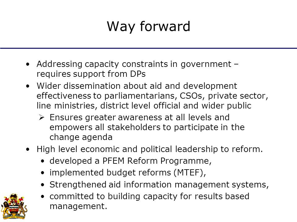 Way forward Addressing capacity constraints in government – requires support from DPs Wider dissemination about aid and development effectiveness to parliamentarians, CSOs, private sector, line ministries, district level official and wider public  Ensures greater awareness at all levels and empowers all stakeholders to participate in the change agenda High level economic and political leadership to reform.