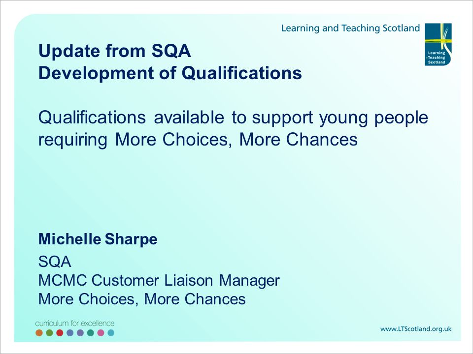 Update from SQA Development of Qualifications Qualifications available to support young people requiring More Choices, More Chances Michelle Sharpe SQA MCMC Customer Liaison Manager More Choices, More Chances