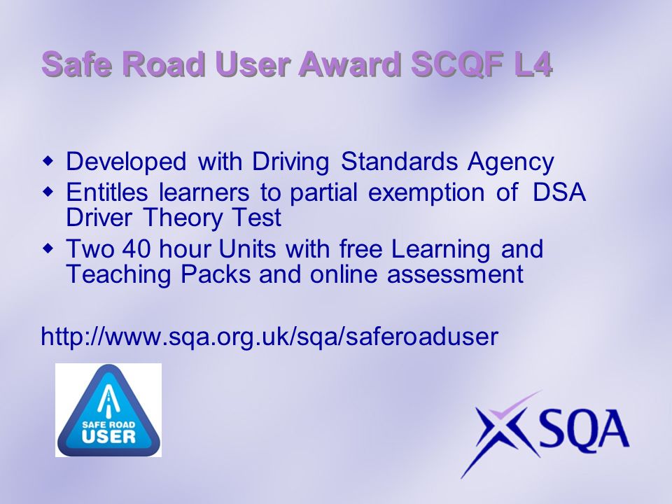 Safe Road User Award SCQF L4  Developed with Driving Standards Agency  Entitles learners to partial exemption of DSA Driver Theory Test  Two 40 hour Units with free Learning and Teaching Packs and online assessment