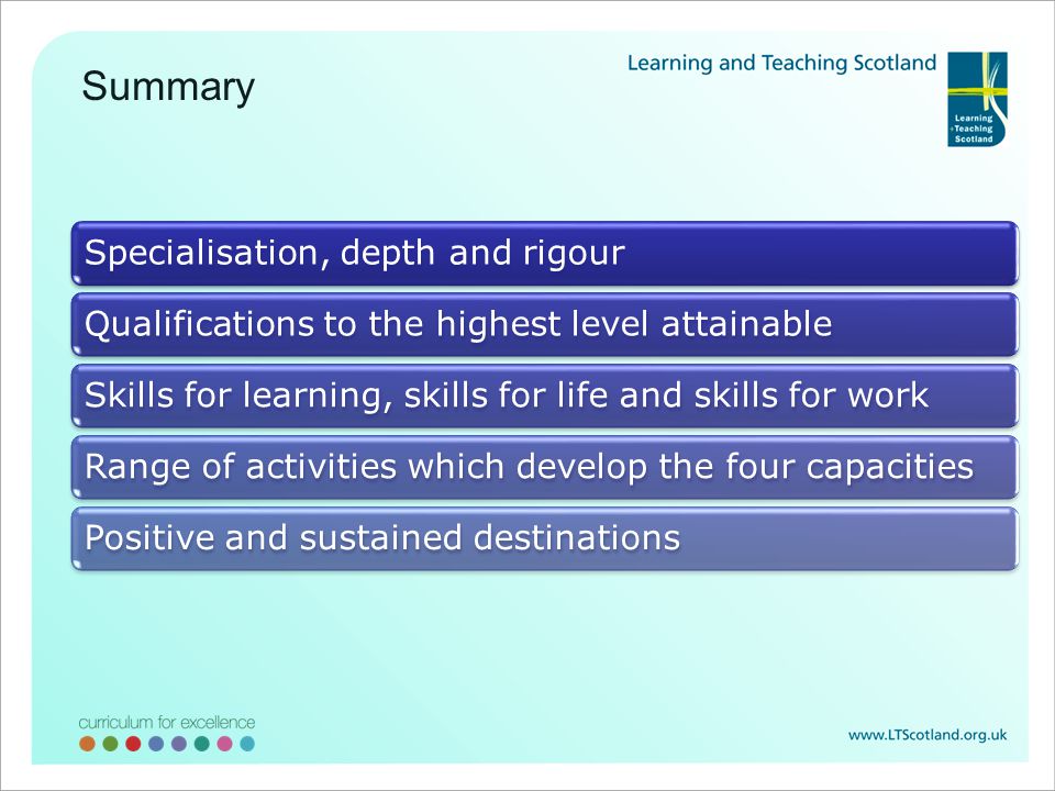 Specialisation, depth and rigourQualifications to the highest level attainableSkills for learning, skills for life and skills for workRange of activities which develop the four capacitiesPositive and sustained destinations Summary