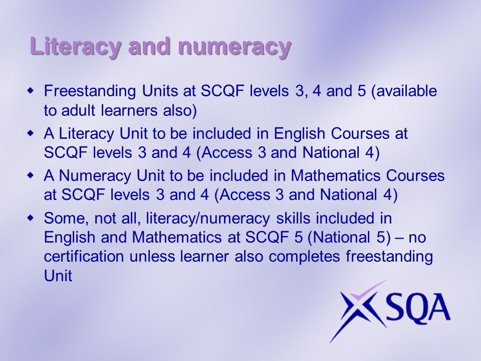 Literacy and numeracy  Freestanding Units at SCQF levels 3, 4 and 5 (available to adult learners also)  A Literacy Unit to be included in English Courses at SCQF levels 3 and 4 (Access 3 and National 4)  A Numeracy Unit to be included in Mathematics Courses at SCQF levels 3 and 4 (Access 3 and National 4)  Some, not all, literacy/numeracy skills included in English and Mathematics at SCQF 5 (National 5) – no certification unless learner also completes freestanding Unit
