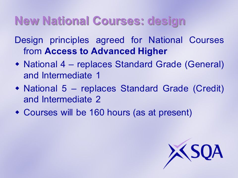 New National Courses: design Design principles agreed for National Courses from Access to Advanced Higher  National 4 – replaces Standard Grade (General) and Intermediate 1  National 5 – replaces Standard Grade (Credit) and Intermediate 2  Courses will be 160 hours (as at present)