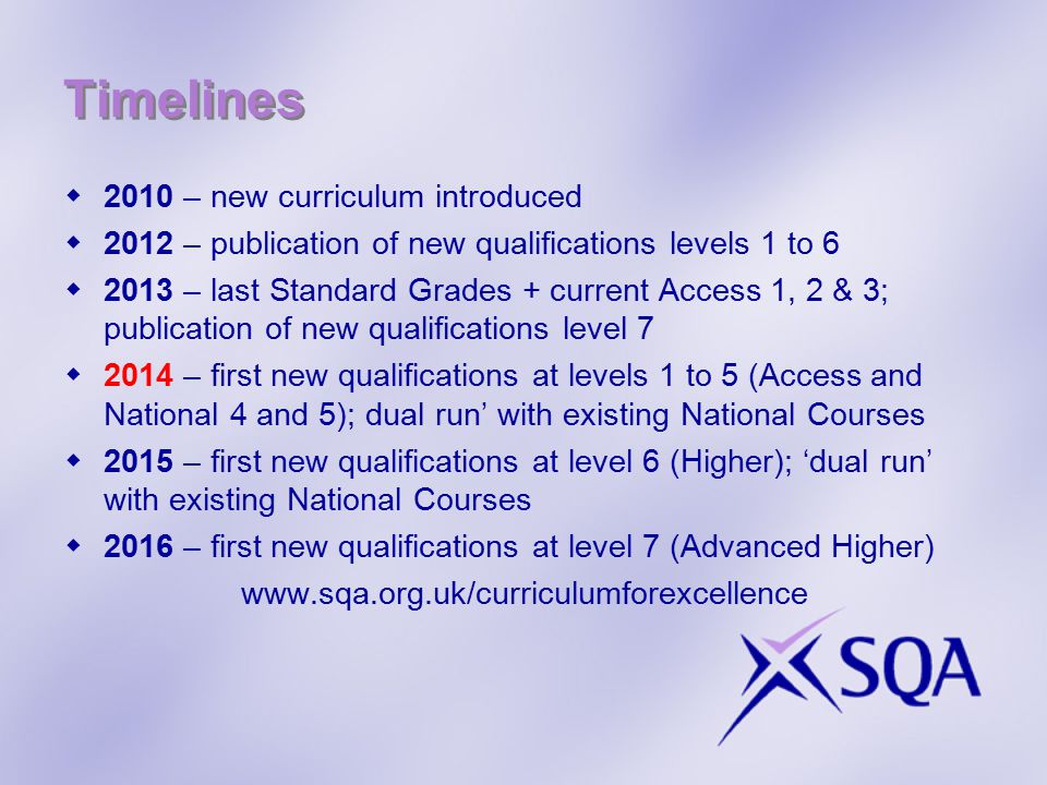 Timelines  2010 – new curriculum introduced  2012 – publication of new qualifications levels 1 to 6  2013 – last Standard Grades + current Access 1, 2 & 3; publication of new qualifications level 7  2014 – first new qualifications at levels 1 to 5 (Access and National 4 and 5); dual run’ with existing National Courses  2015 – first new qualifications at level 6 (Higher); ‘dual run’ with existing National Courses  2016 – first new qualifications at level 7 (Advanced Higher)