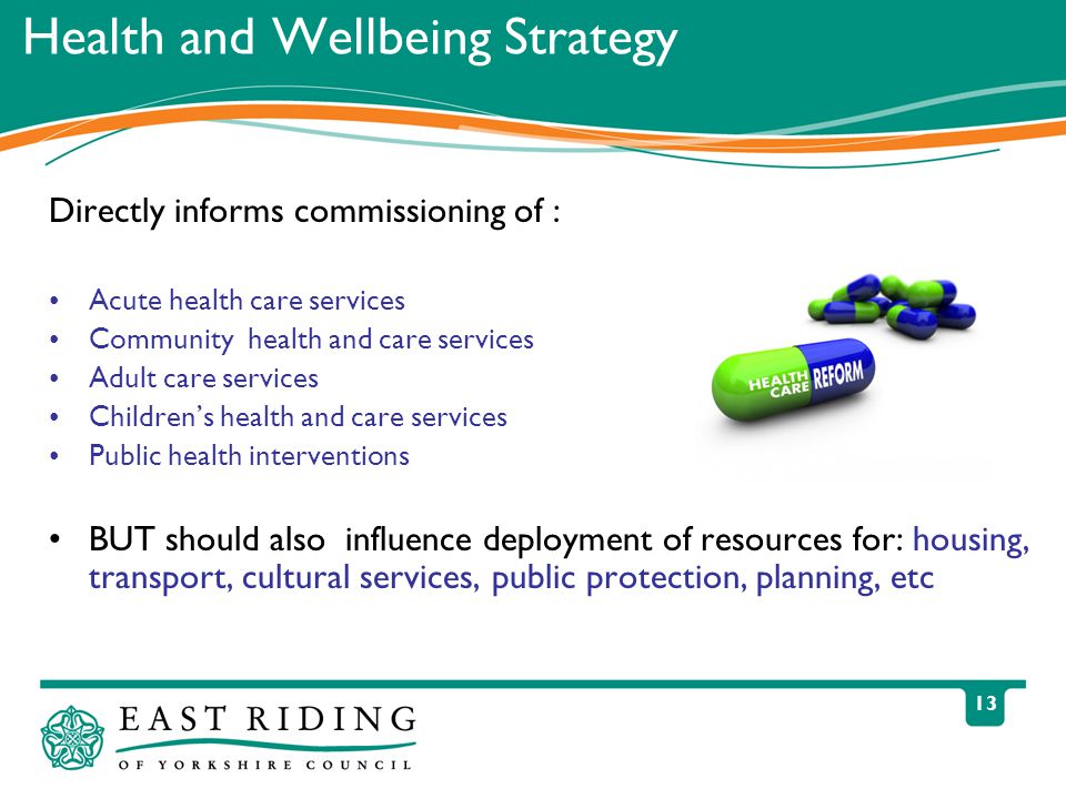 13 Health and Wellbeing Strategy Directly informs commissioning of : Acute health care services Community health and care services Adult care services Children’s health and care services Public health interventions BUT should also influence deployment of resources for: housing, transport, cultural services, public protection, planning, etc