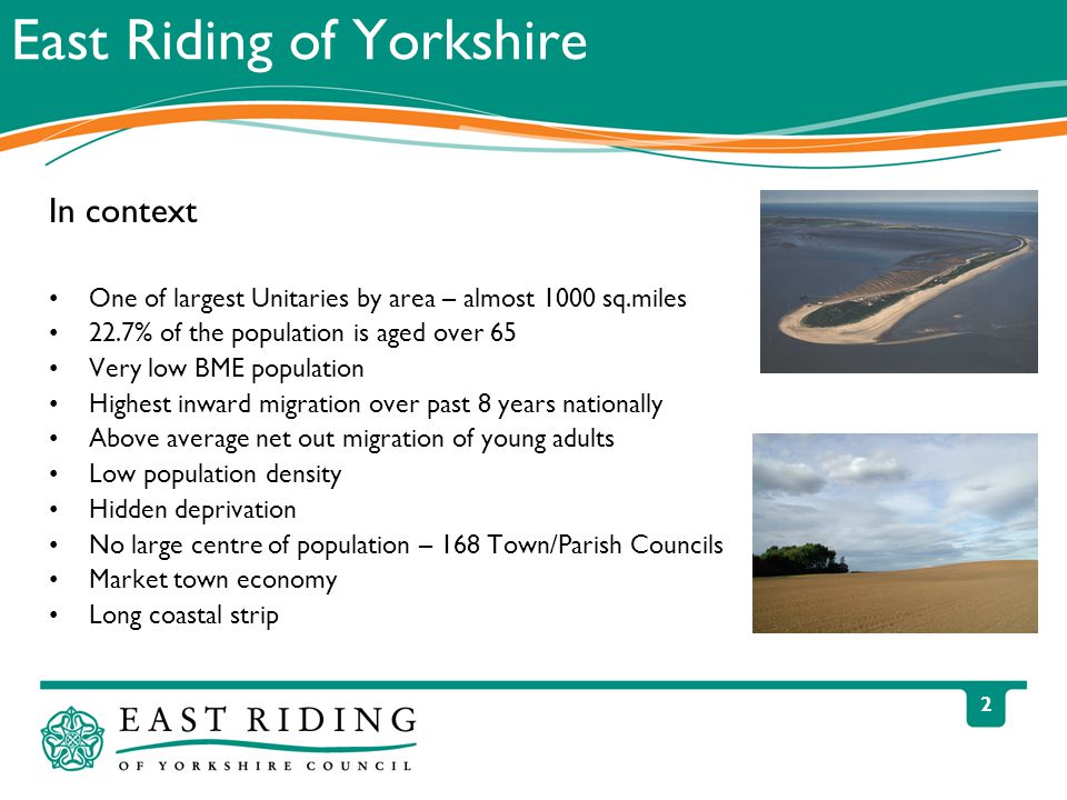 2 East Riding of Yorkshire In context One of largest Unitaries by area – almost 1000 sq.miles 22.7% of the population is aged over 65 Very low BME population Highest inward migration over past 8 years nationally Above average net out migration of young adults Low population density Hidden deprivation No large centre of population – 168 Town/Parish Councils Market town economy Long coastal strip
