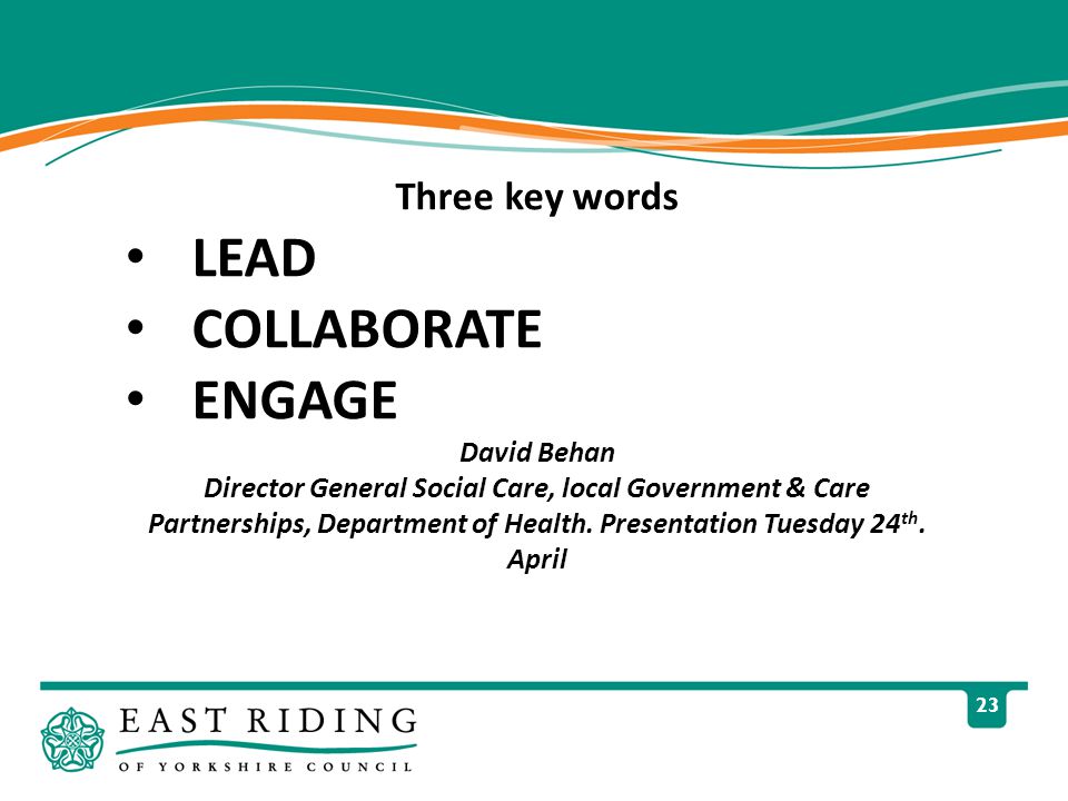 23 Three key words LEAD COLLABORATE ENGAGE David Behan Director General Social Care, local Government & Care Partnerships, Department of Health.
